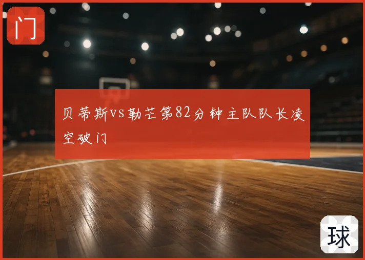 贝蒂斯vs勒芒第82分钟主队队长凌空破门